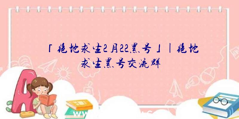 「绝地求生2月22黑号」|绝地求生黑号交流群